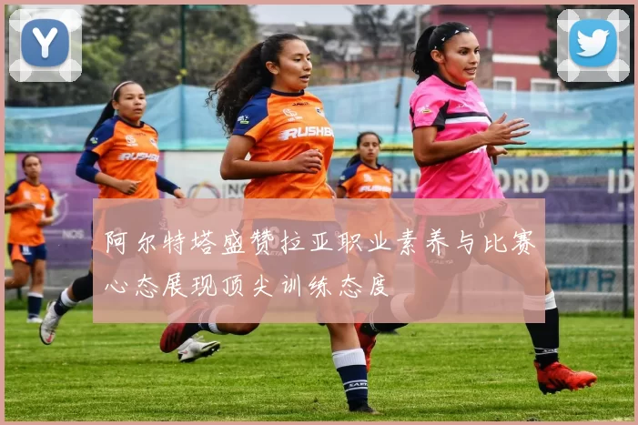 阿尔特塔盛赞拉亚职业素养与比赛心态展现顶尖训练态度