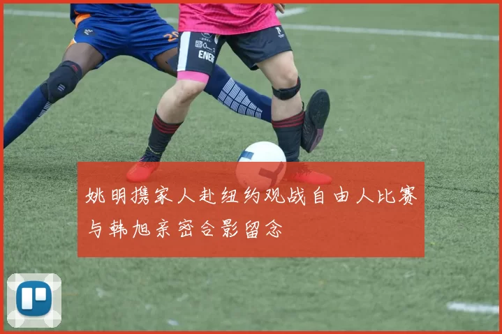 姚明携家人赴纽约观战自由人比赛与韩旭亲密合影留念