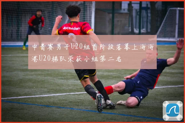中青赛男子U20组首阶段落幕上海海港U20梯队荣获小组第二名