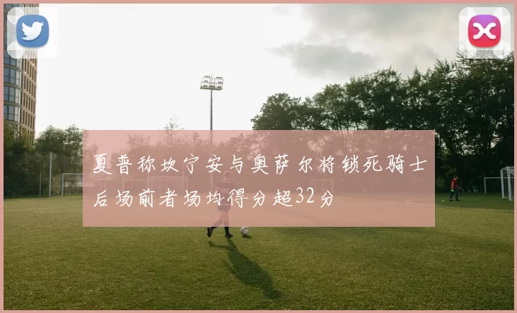 夏普称坎宁安与奥萨尔将锁死骑士后场前者场均得分超32分