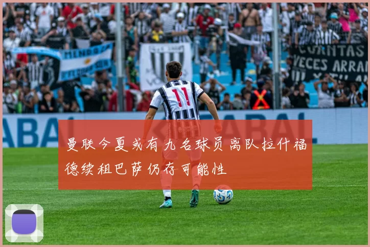 曼联今夏或有九名球员离队拉什福德续租巴萨仍存可能性