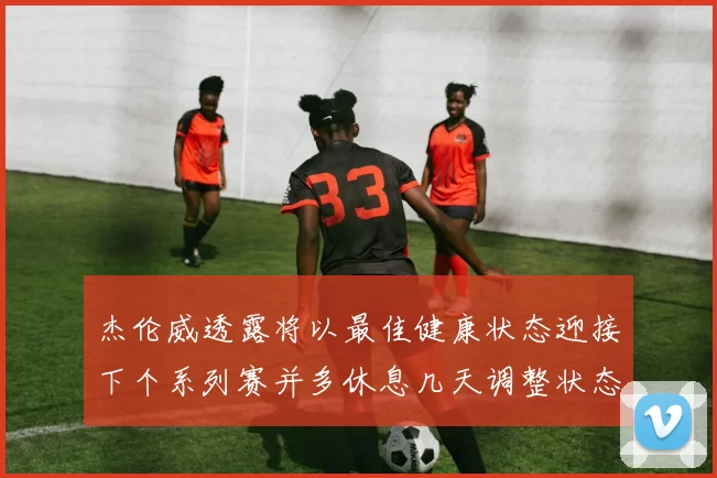 杰伦威透露将以最佳健康状态迎接下个系列赛并多休息几天调整状态