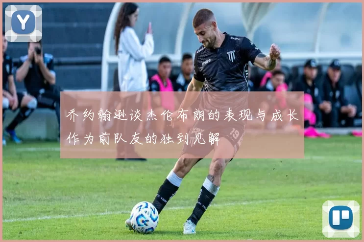 乔约翰逊谈杰伦布朗的表现与成长作为前队友的独到见解