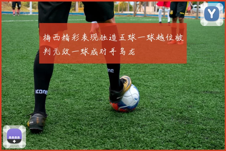 梅西精彩表现独造五球一球越位被判无效一球成对手乌龙