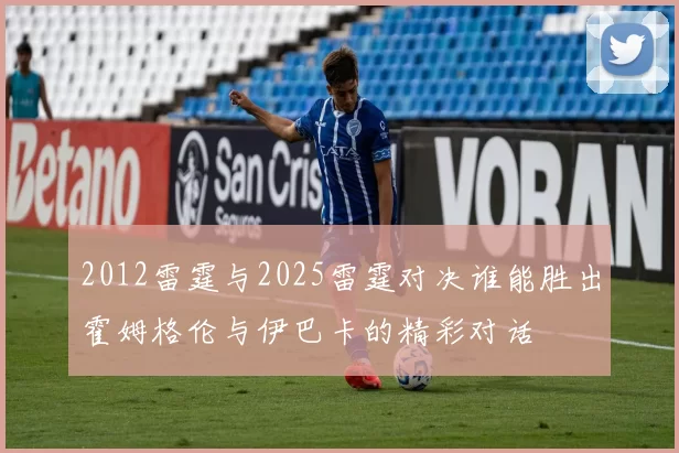 2012雷霆与2025雷霆对决谁能胜出霍姆格伦与伊巴卡的精彩对话