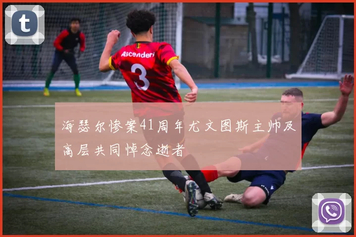 海瑟尔惨案41周年尤文图斯主帅及高层共同悼念逝者
