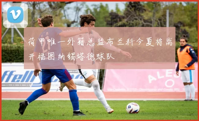 荷甲唯一外籍总监布兰科今夏将离开福图纳锡塔德球队
