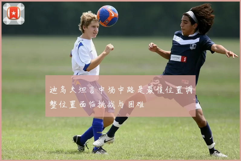 迪乌夫坦言中场中路是最佳位置调整位置面临挑战与困难