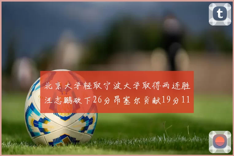 北京大学轻取宁波大学取得两连胜汪志鹏砍下26分昂塞尔贡献19分11篮板5助攻