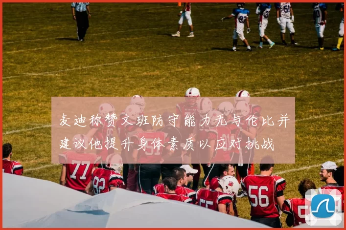 麦迪称赞文班防守能力无与伦比并建议他提升身体素质以应对挑战