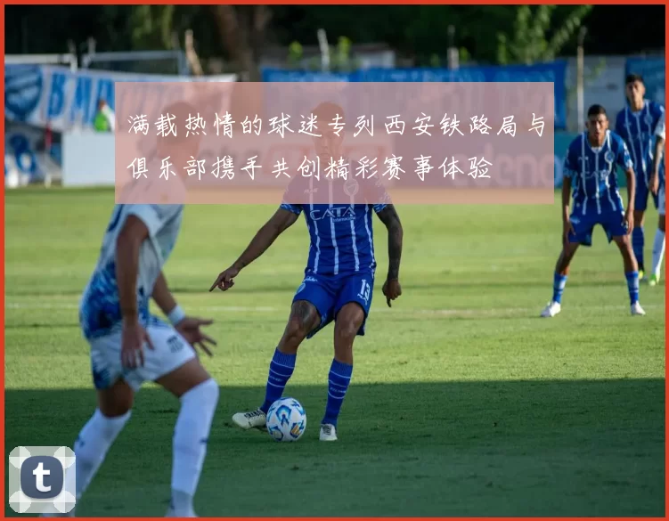 满载热情的球迷专列西安铁路局与俱乐部携手共创精彩赛事体验
