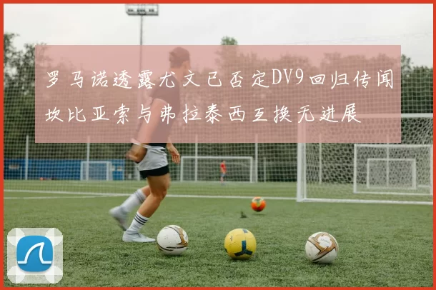 罗马诺透露尤文已否定DV9回归传闻坎比亚索与弗拉泰西互换无进展