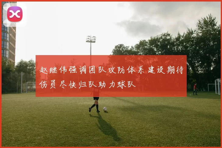赵继伟强调团队攻防体系建设期待伤员尽快归队助力球队